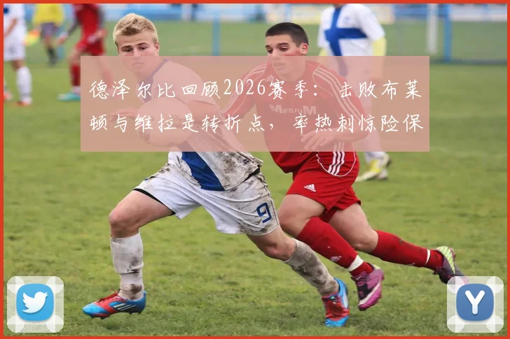 德泽尔比回顾2026赛季：击败布莱顿与维拉是转折点，率热刺惊险保级成最美好回忆