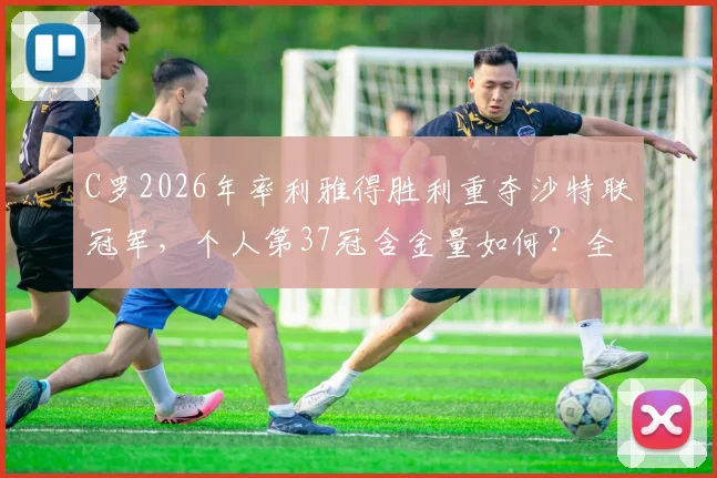 C罗2026年率利雅得胜利重夺沙特联冠军,个人第37冠含金量如何?全面解析其生涯荣誉与影响力