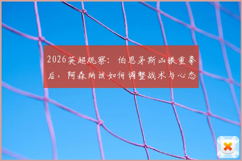 2026英超观察：伯恩茅斯凶狠重拳后，阿森纳该如何调整战术与心态？