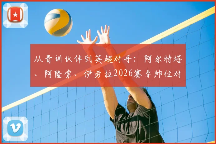 从青训伙伴到英超对手：阿尔特塔、阿隆索、伊劳拉2026赛季帅位对决全解析