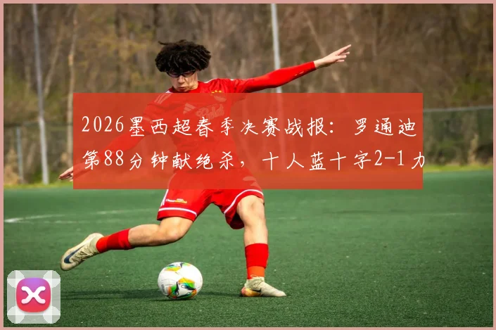 2026墨西超春季决赛战报：罗通迪第88分钟献绝杀，十人蓝十字2-1力克九人美洲狮，加冕联赛冠军