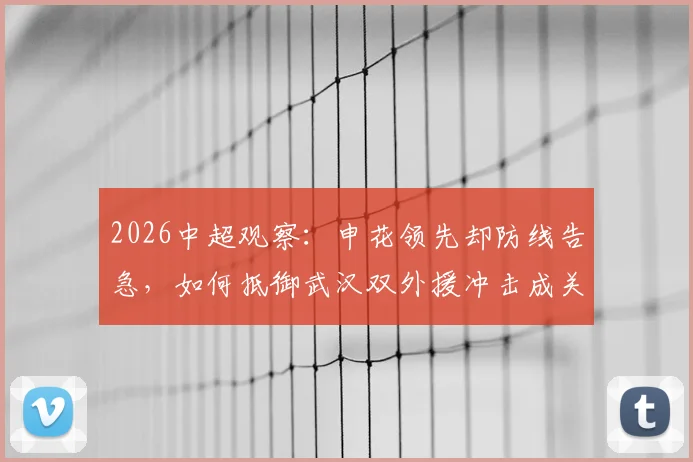 2026中超观察：申花领先却防线告急，如何抵御武汉双外援冲击成关键
