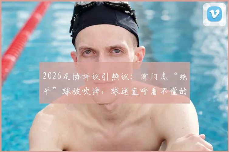 2026足协评议引热议：津门虎“绝平”球被吹掉，球迷直呼看不懂的判罚详解
