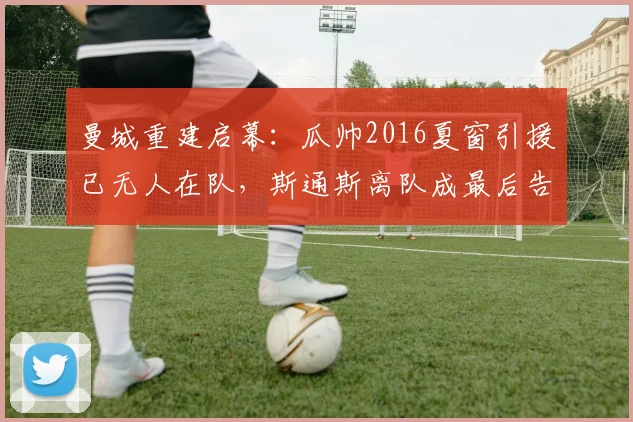 曼城重建启幕：瓜帅2016夏窗引援已无人在队，斯通斯离队成最后告别