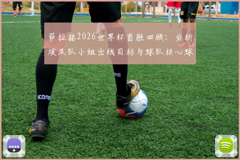 萨拉赫2026世界杯首胜回顾：分析埃及队小组出线目标与球队核心球员的关键作用