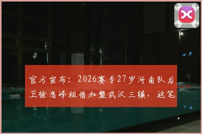 官方宣布：2026赛季27岁河南队后卫徐浩峰租借加盟武汉三镇，这笔转会意味着什么？