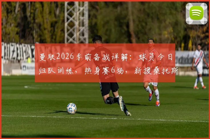 曼联2026季前备战详解：球员今日归队训练，热身赛6场，新援桑托斯需快速融入球队体系