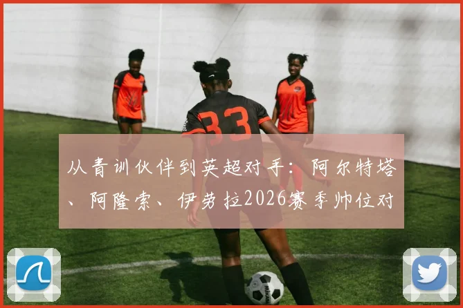 从青训伙伴到英超对手：阿尔特塔、阿隆索、伊劳拉2026赛季帅位对决全解析