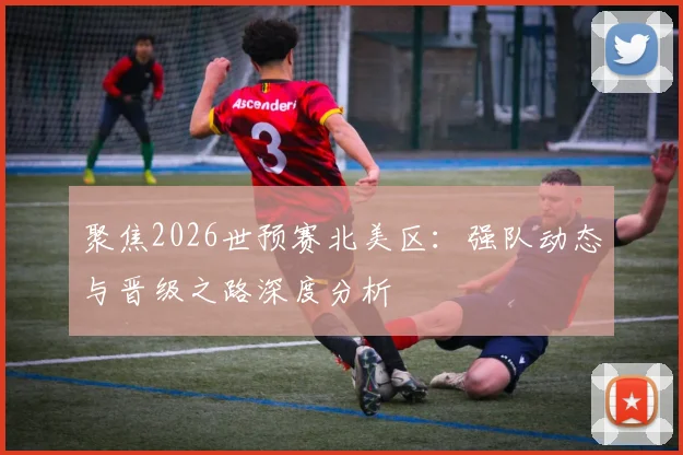 聚焦2026世预赛北美区:强队动态与晋级之路深度分析