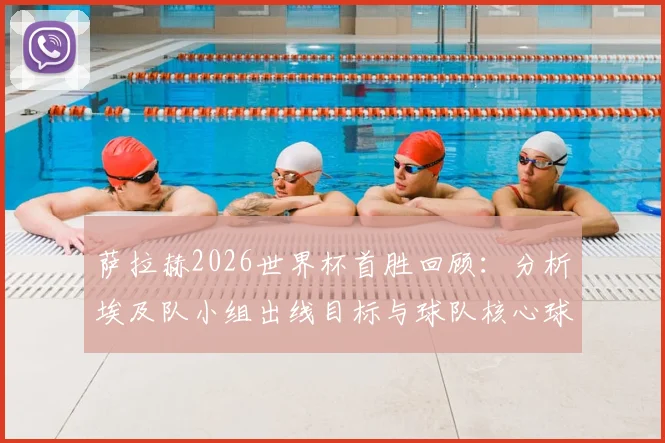 萨拉赫2026世界杯首胜回顾：分析埃及队小组出线目标与球队核心球员的关键作用