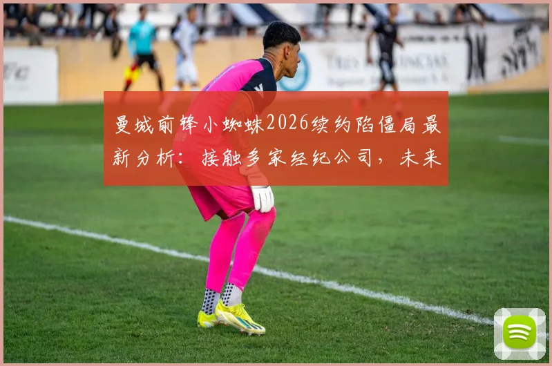 曼城前锋小蜘蛛2026续约陷僵局最新分析：接触多家经纪公司，未来去向与合同谈判细节解读