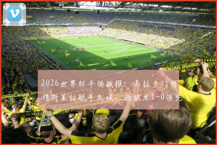 2026世界杯半场战报：乌拉圭门将穆斯莱拉脱手失误，西班牙1-0领先，附失误瞬间视频回顾