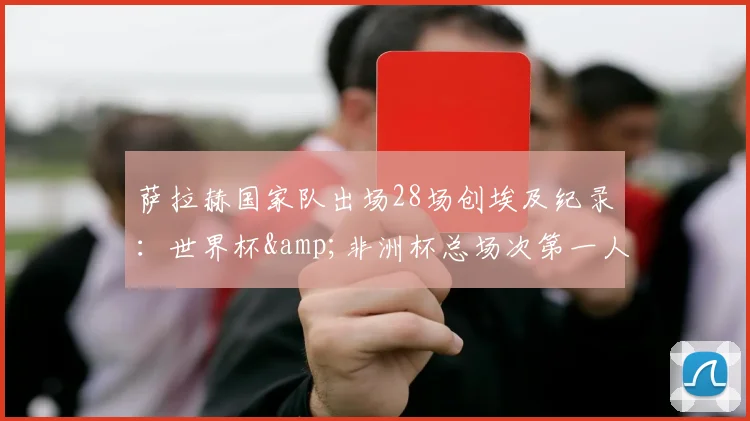 萨拉赫国家队出场28场创埃及纪录：世界杯&非洲杯总场次第一人，附生涯数据与2026前景分析