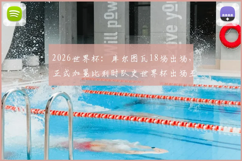 2026世界杯：库尔图瓦18场出场，正式加冕比利时队史世界杯出场王！背后故事与数据全解析