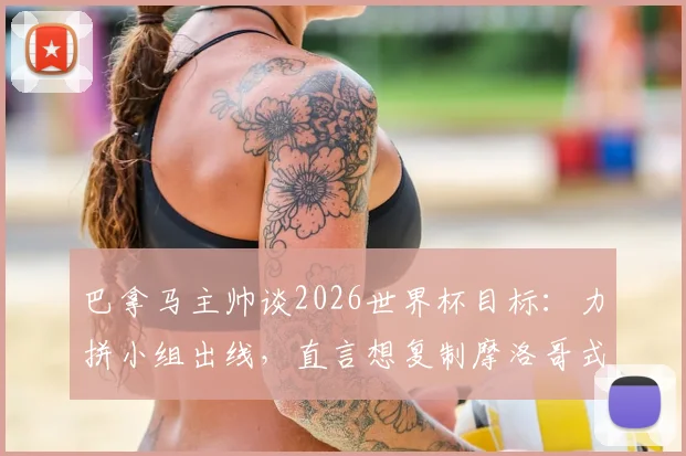 巴拿马主帅谈2026世界杯目标:力拼小组出线,直言想复制摩洛哥式黑马奇迹