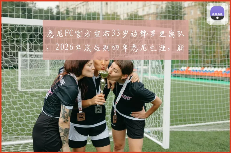 悉尼FC官方宣布33岁边锋罗里离队，2026年底告别四年悉尼生涯，新赛季阵容悬念解读