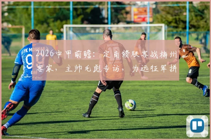 2026中甲前瞻：定南赣联客战梅州客家，主帅毛彪专访，为远征军拼尽全力的背后故事