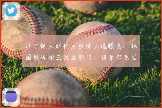 辽宁铁人新任主教练人选曝光:韩国教练徐正源成热门,俱乐部高层2026年赴韩谈判引关注