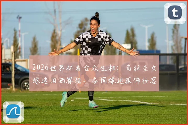 2026世界杯看台众生相：乌拉圭女球迷泪洒赛场，各国球迷服饰妆容争奇斗艳全解析