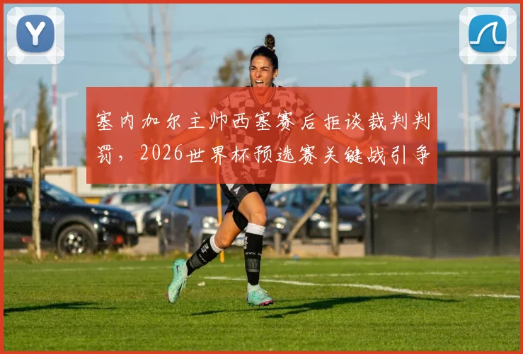 塞内加尔主帅西塞赛后拒谈裁判判罚，2026世界杯预选赛关键战引争议