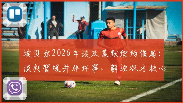 埃贝尔2026年谈及莱默续约僵局:谈判暂缓并非坏事,解读双方核心分歧与未来走向
