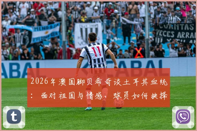 2026年澳国脚贝希奇谈土耳其血统：面对祖国与情感，球员如何抉择与应对？