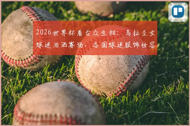2026世界杯看台众生相:乌拉圭女球迷泪洒赛场,各国球迷服饰妆容争奇斗艳全解析
