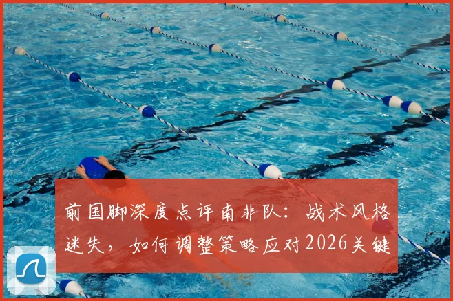前国脚深度点评南非队：战术风格迷失，如何调整策略应对2026关键赛事
