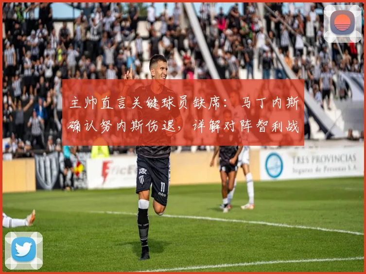 主帅直言关键球员缺席:马丁内斯确认努内斯伤退,详解对阵智利战术演练策略