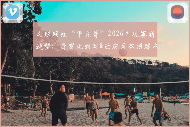 足球网红“甲亢哥”2026年观赛新造型：身穿比利时&西班牙双拼球衣，这次终于不当“明灯”了？