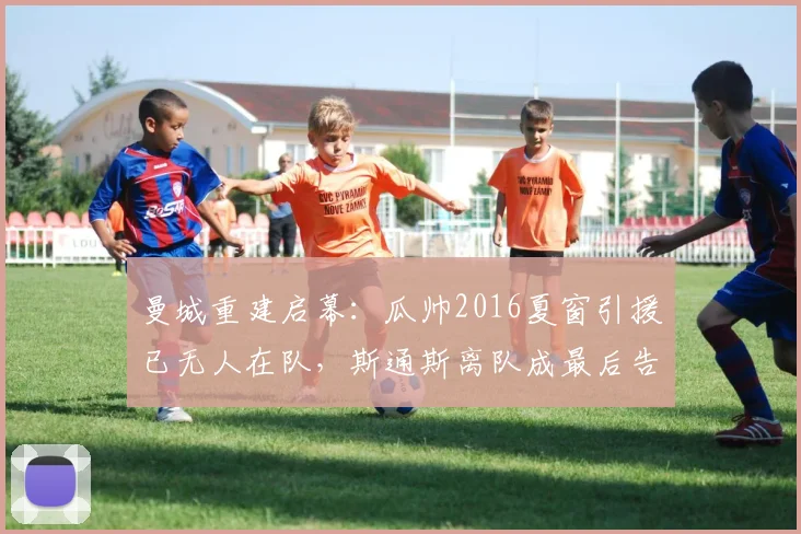 曼城重建启幕:瓜帅2016夏窗引援已无人在队,斯通斯离队成最后告别
