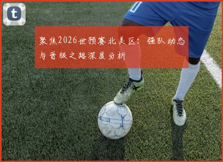 聚焦2026世预赛北美区：强队动态与晋级之路深度分析