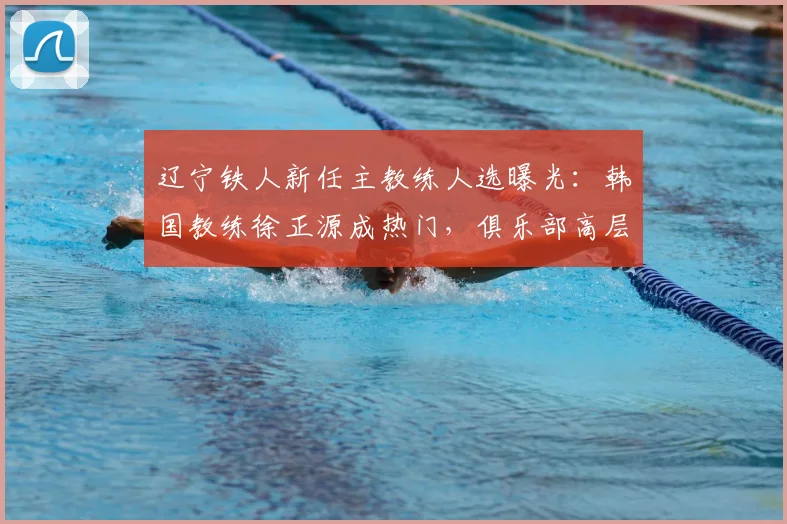 辽宁铁人新任主教练人选曝光：韩国教练徐正源成热门，俱乐部高层2026年赴韩谈判引关注