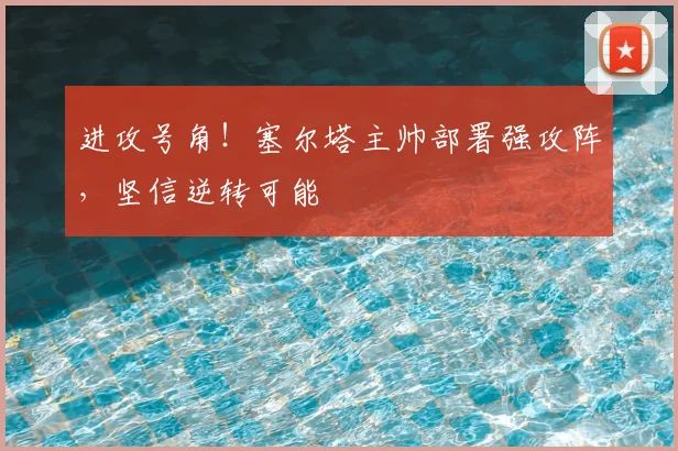 进攻号角！塞尔塔主帅部署强攻阵，坚信逆转可能