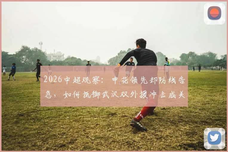 2026中超观察:申花领先却防线告急,如何抵御武汉双外援冲击成关键