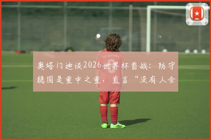 奥塔门迪谈2026世界杯首战:防守稳固是重中之重,直言“没有人会不喜欢梅西”