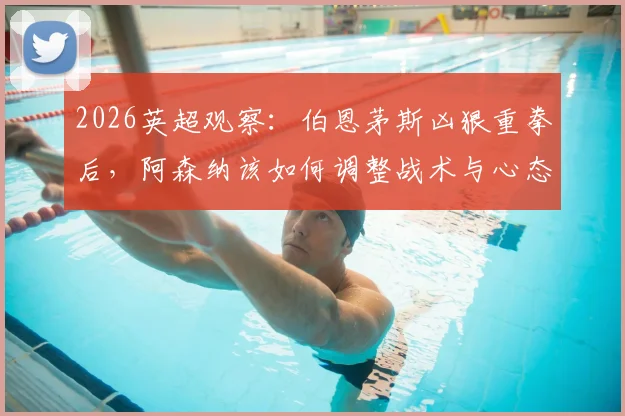 2026英超观察：伯恩茅斯凶狠重拳后，阿森纳该如何调整战术与心态？