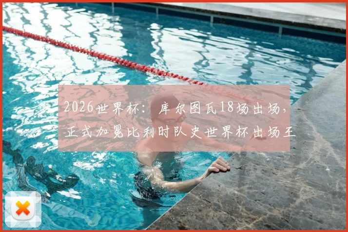 2026世界杯:库尔图瓦18场出场,正式加冕比利时队史世界杯出场王!背后故事与数据全解析