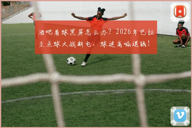 酒吧看球黑屏怎么办？2026年巴拉圭点球大战断电，球迷高喊退钱！现场维权指南