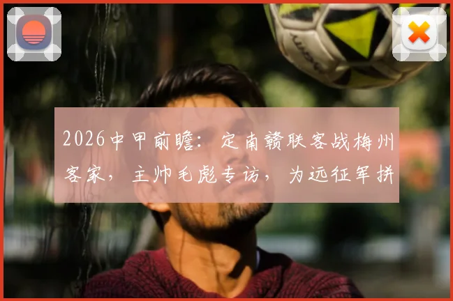 2026中甲前瞻:定南赣联客战梅州客家,主帅毛彪专访,为远征军拼尽全力的背后故事