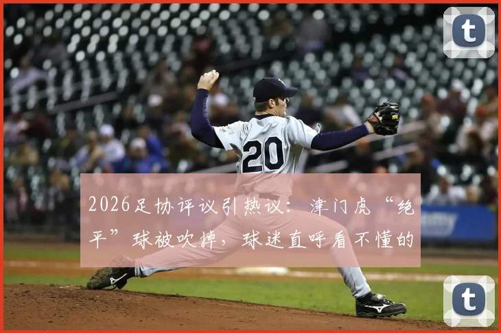 2026足协评议引热议：津门虎“绝平”球被吹掉，球迷直呼看不懂的判罚详解