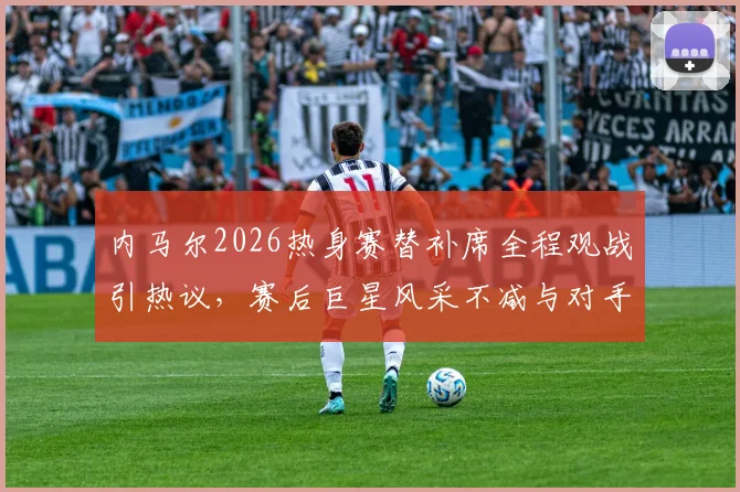 内马尔2026热身赛替补席全程观战引热议，赛后巨星风采不减与对手合影细节曝光