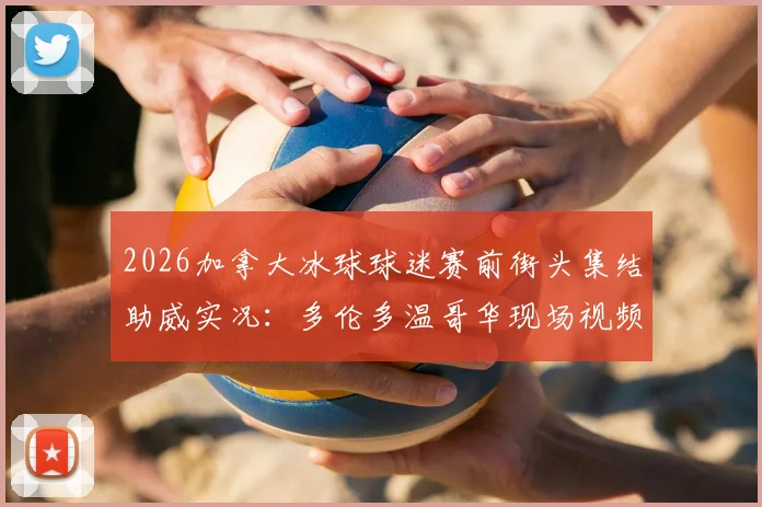 2026加拿大冰球球迷赛前街头集结助威实况：多伦多温哥华现场视频与球迷游行文化解读