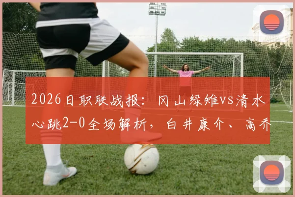 2026日职联战报：冈山绿雉vs清水心跳2-0全场解析，白井康介、高乔破门关键点复盘