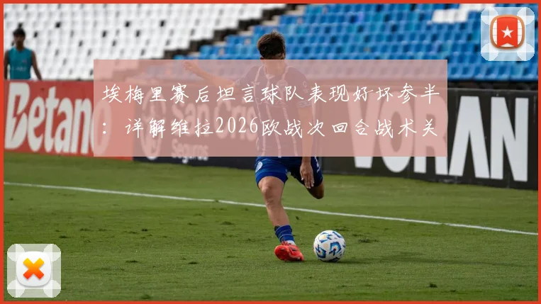 埃梅里赛后坦言球队表现好坏参半：详解维拉2026欧战次回合战术关键与“尊重对手”深层含义