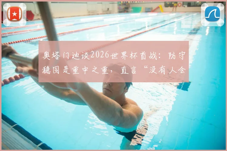 奥塔门迪谈2026世界杯首战：防守稳固是重中之重，直言“没有人会不喜欢梅西”