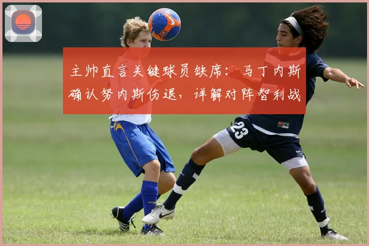 主帅直言关键球员缺席：马丁内斯确认努内斯伤退，详解对阵智利战术演练策略