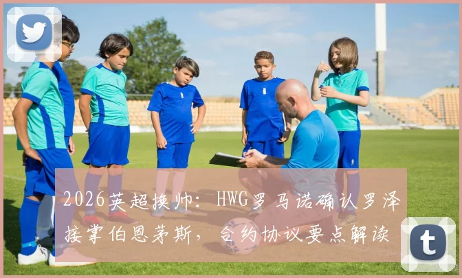 2026英超换帅：HWG罗马诺确认罗泽接掌伯恩茅斯，合约协议要点解读