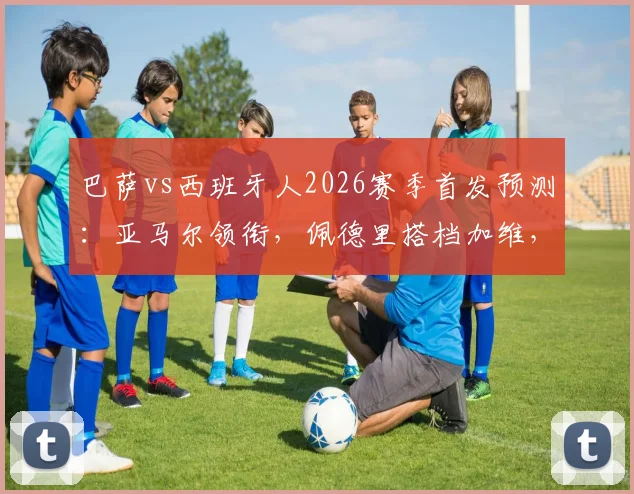 巴萨vs西班牙人2026赛季首发预测:亚马尔领衔,佩德里搭档加维,解析哈维排兵布阵思路