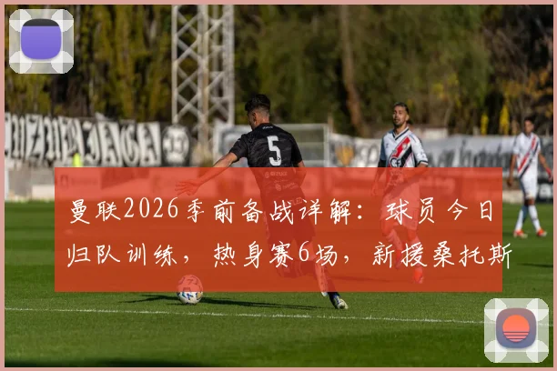 曼联2026季前备战详解:球员今日归队训练,热身赛6场,新援桑托斯需快速融入球队体系